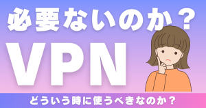 VPNは必要ない？使うべき場面とメリットデメリットについて解説！
